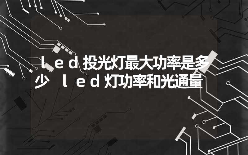 led投光灯最大功率是多少 led灯功率和光通量